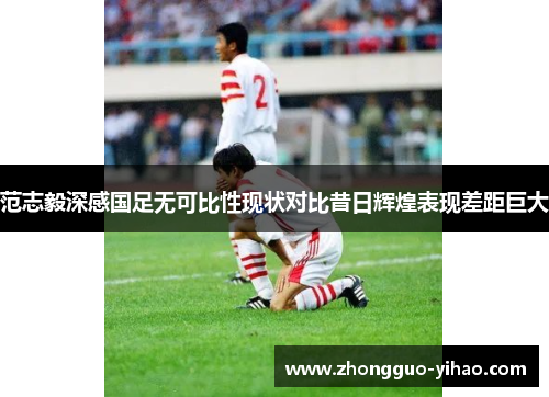 范志毅深感国足无可比性现状对比昔日辉煌表现差距巨大