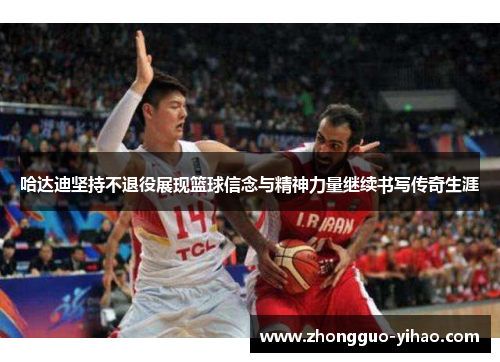 哈达迪坚持不退役展现篮球信念与精神力量继续书写传奇生涯