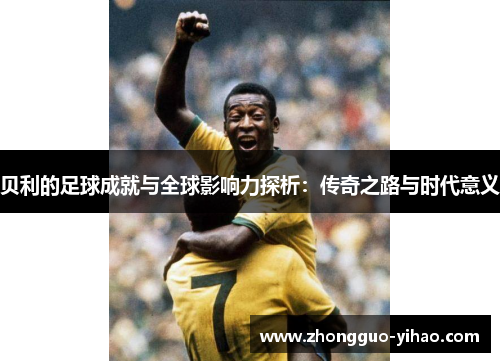 贝利的足球成就与全球影响力探析:传奇之路与时代意义 贝利的足球成就与全球影响力探析:传奇之路与时代意义