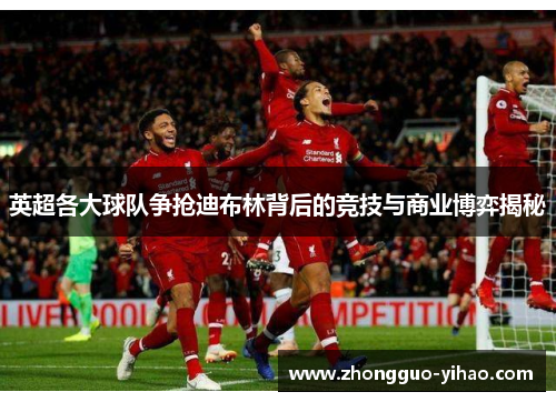 英超各大球队争抢迪布林背后的竞技与商业博弈揭秘 英超各大球队争抢迪布林背后的竞技与商业博弈揭秘