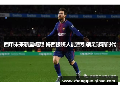 西甲未来新星崛起 梅西接班人能否引领足球新时代 西甲未来新星崛起 梅西接班人能否引领足球新时代