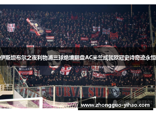 伊斯坦布尔之夜利物浦三球绝境翻盘AC米兰成就欧冠史诗奇迹永恒