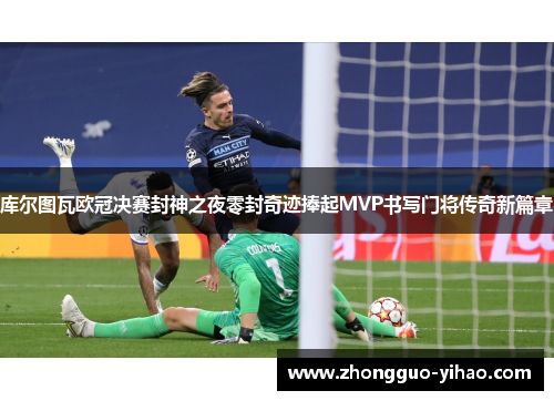 库尔图瓦欧冠决赛封神之夜零封奇迹捧起MVP书写门将传奇新篇章