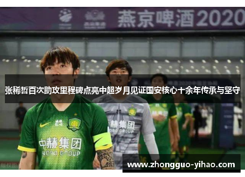张稀哲百次助攻里程碑点亮中超岁月见证国安核心十余年传承与坚守
