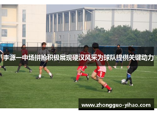 李源一中场拼抢积极展现硬汉风采为球队提供关键动力 李源一中场拼抢积极展现硬汉风采为球队提供关键动力